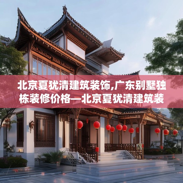 北京夏犹清建筑装饰,广东别墅独栋装修价格—北京夏犹清建筑装饰257.a133b134c137fgy.144fds