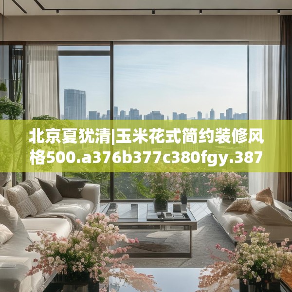 北京夏犹清|玉米花式简约装修风格500.a376b377c380fgy.387xczxv