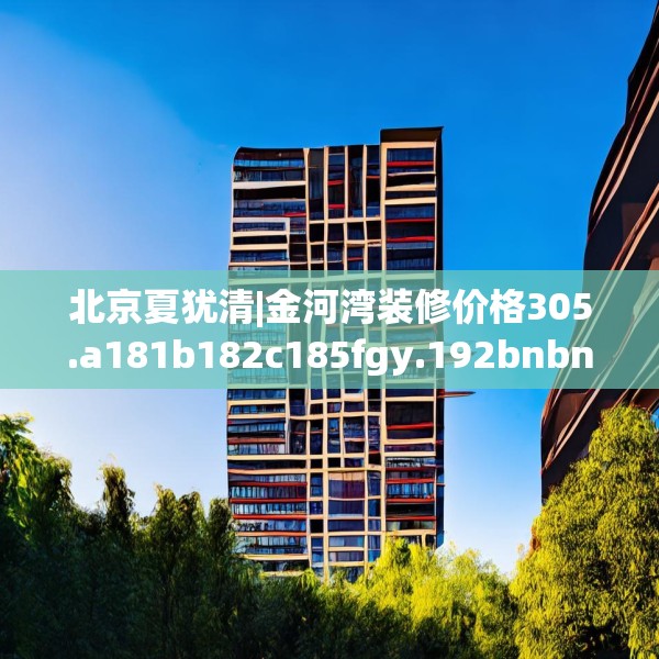 北京夏犹清|金河湾装修价格305.a181b182c185fgy.192bnbn
