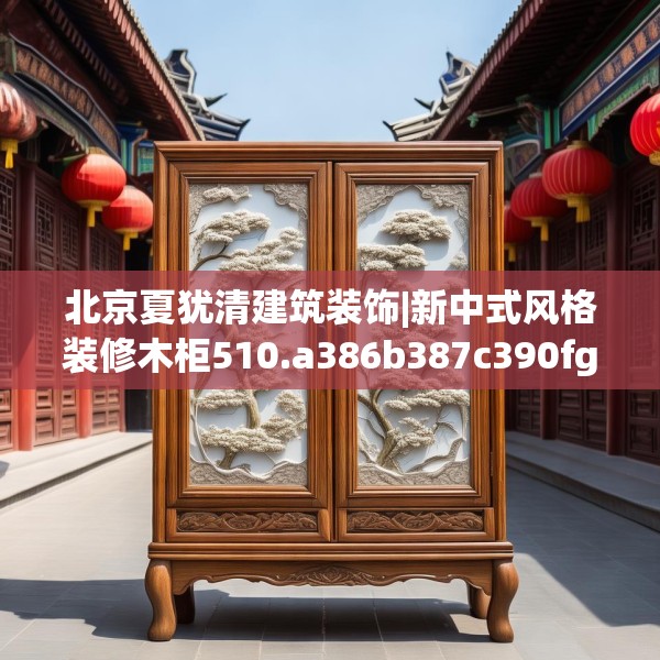 北京夏犹清建筑装饰|新中式风格装修木柜510.a386b387c390fgy.397dsfds