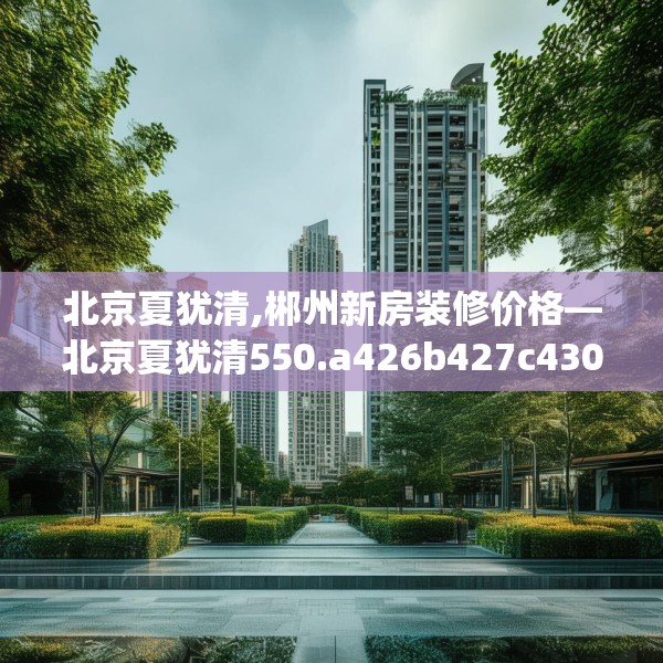 北京夏犹清,郴州新房装修价格—北京夏犹清550.a426b427c430fgy.437sdA