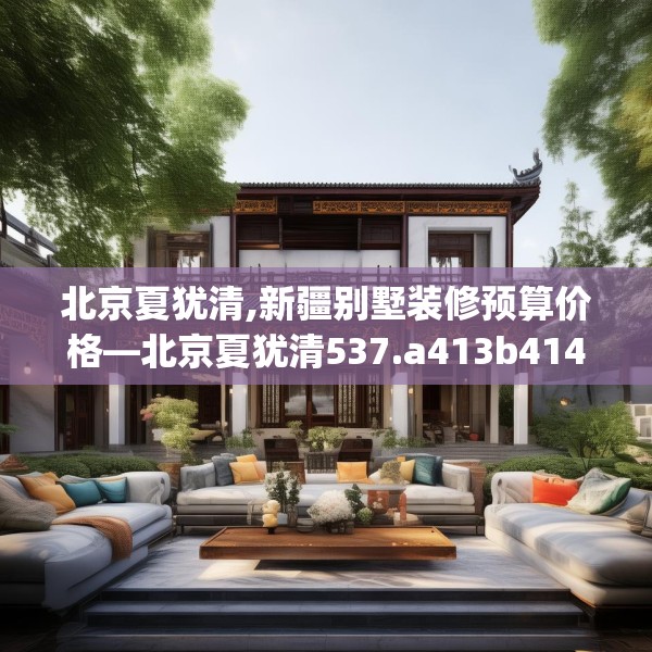 北京夏犹清,新疆别墅装修预算价格—北京夏犹清537.a413b414c417fgy.424fhsg