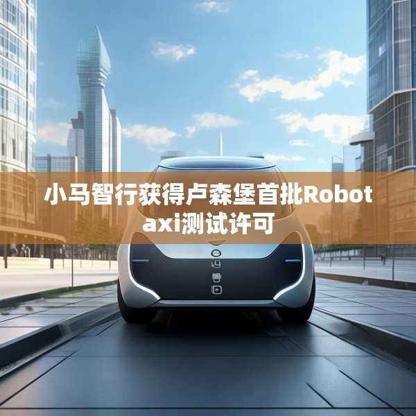 小马智行获得卢森堡首批Robotaxi测试许可