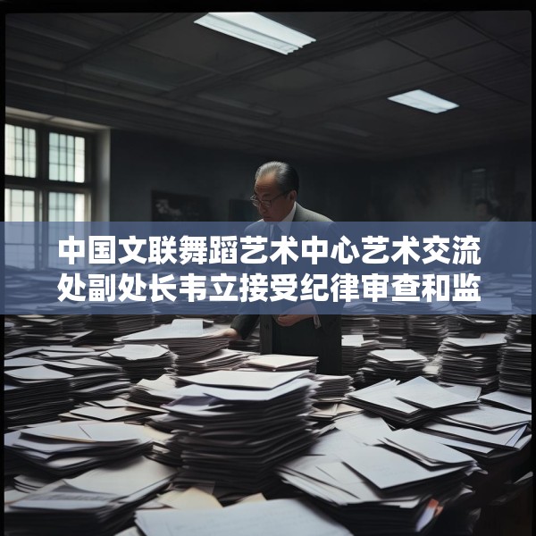 中国文联舞蹈艺术中心艺术交流处副处长韦立接受纪律审查和监察调查