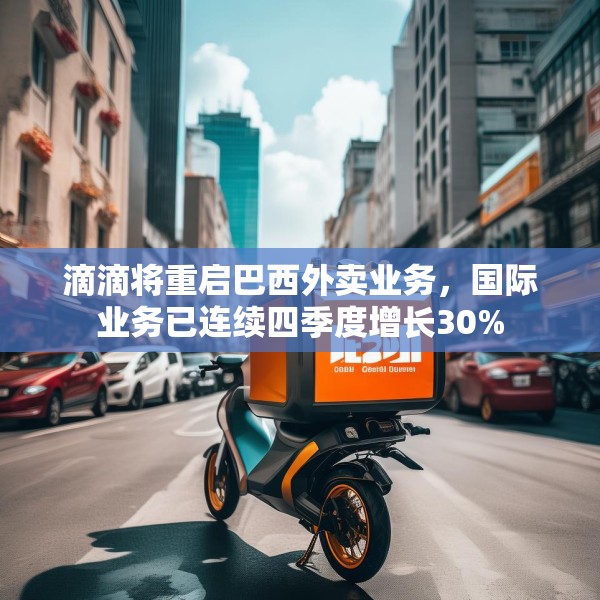 滴滴将重启巴西外卖业务，国际业务已连续四季度增长30%