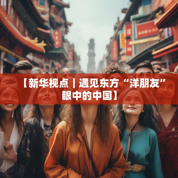 【新华视点｜遇见东方“洋朋友”眼中的中国】