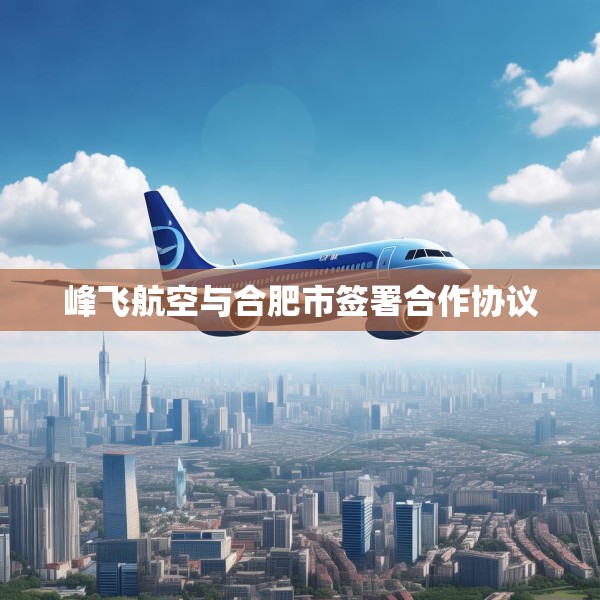 峰飞航空与合肥市签署合作协议