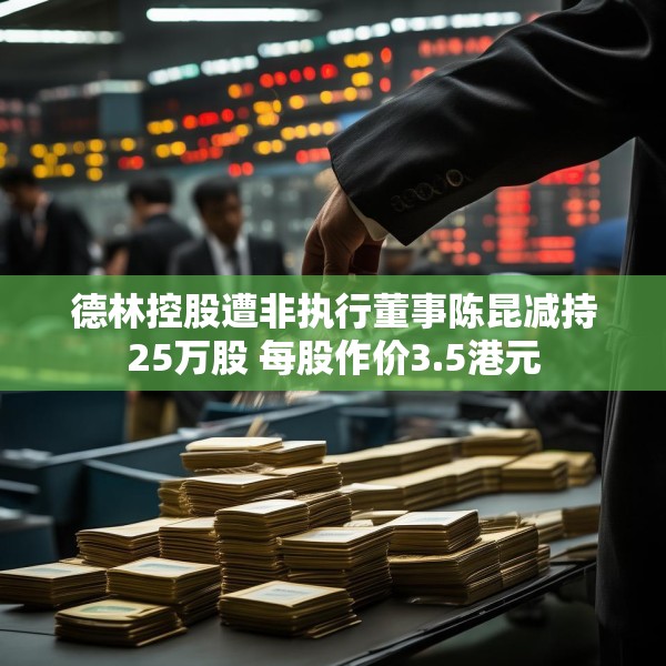德林控股遭非执行董事陈昆减持25万股 每股作价3.5港元
