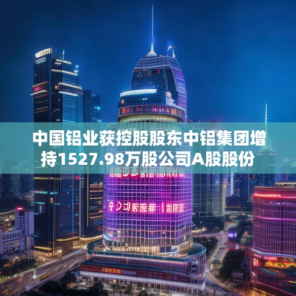 中国铝业获控股股东中铝集团增持1527.98万股公司A股股份