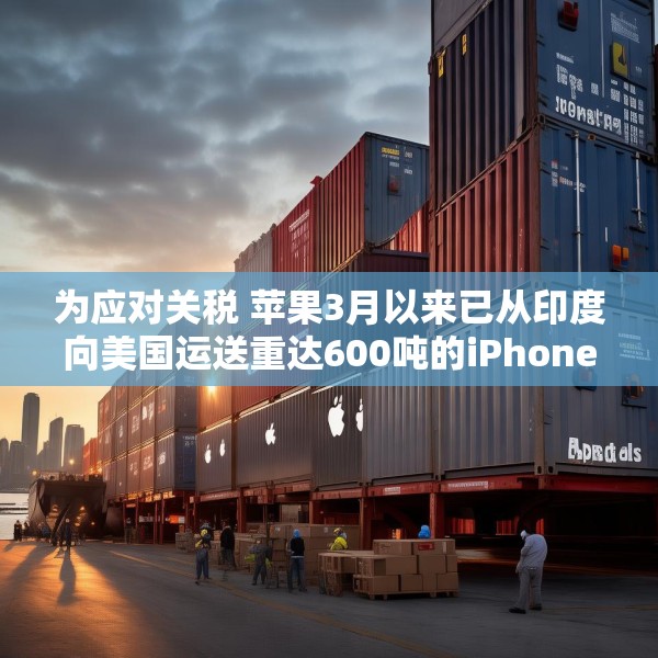 为应对关税 苹果3月以来已从印度向美国运送重达600吨的iPhone