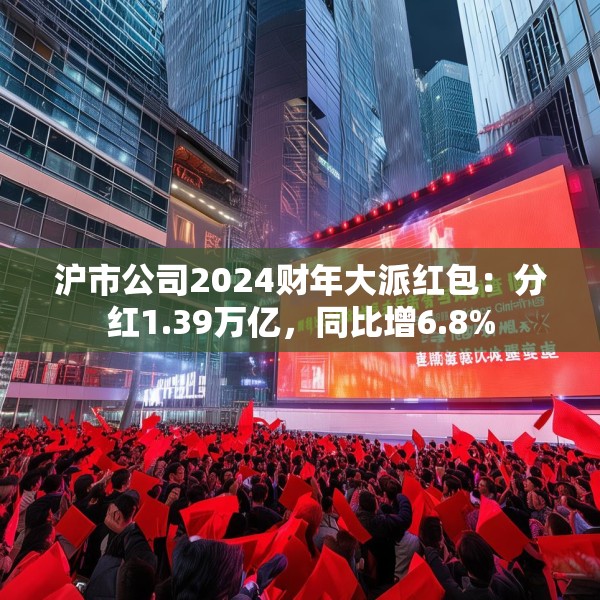 沪市公司2024财年大派红包：分红1.39万亿，同比增6.8%