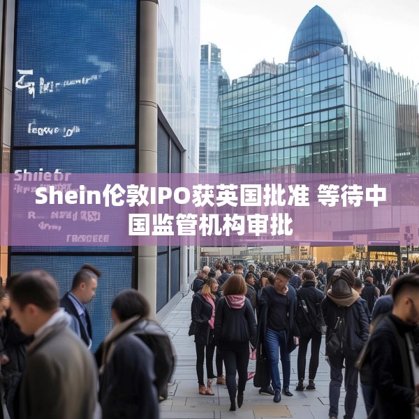 Shein伦敦IPO获英国批准 等待中国监管机构审批