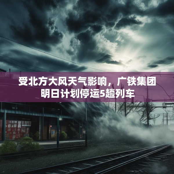 受北方大风天气影响，广铁集团明日计划停运5趟列车