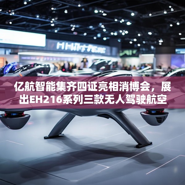 亿航智能集齐四证亮相消博会，展出EH216系列三款无人驾驶航空器