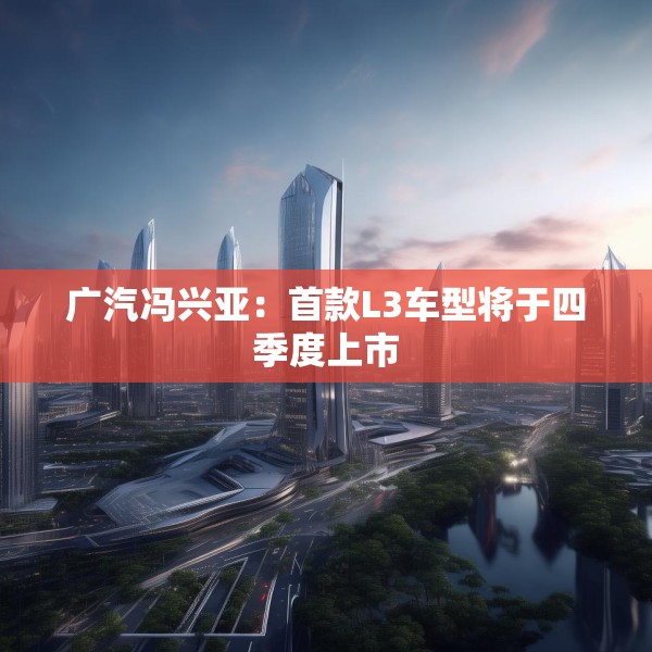 广汽冯兴亚：首款L3车型将于四季度上市