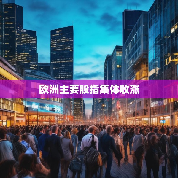 欧洲主要股指集体收涨