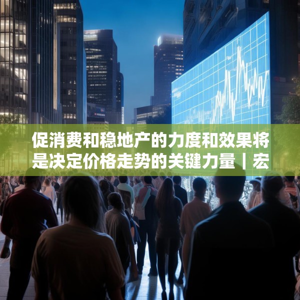 促消费和稳地产的力度和效果将是决定价格走势的关键力量｜宏观晚6点