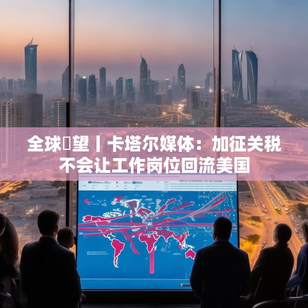 全球瞭望丨卡塔尔媒体：加征关税不会让工作岗位回流美国