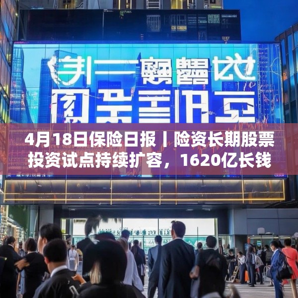 4月18日保险日报丨险资长期股票投资试点持续扩容，1620亿长钱如何入市！保险资管机构加速布局“保险版ABS”
