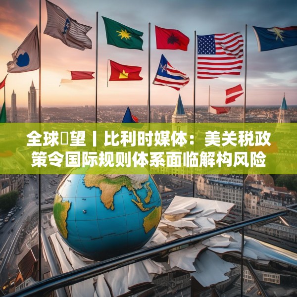 全球瞭望丨比利时媒体：美关税政策令国际规则体系面临解构风险