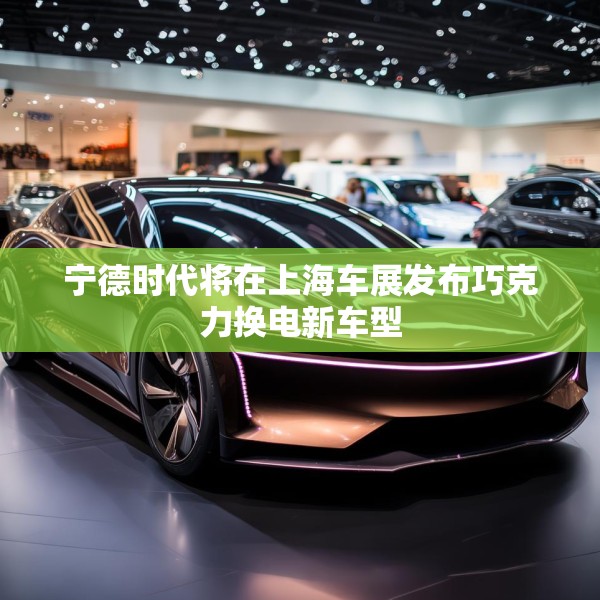 宁德时代将在上海车展发布巧克力换电新车型