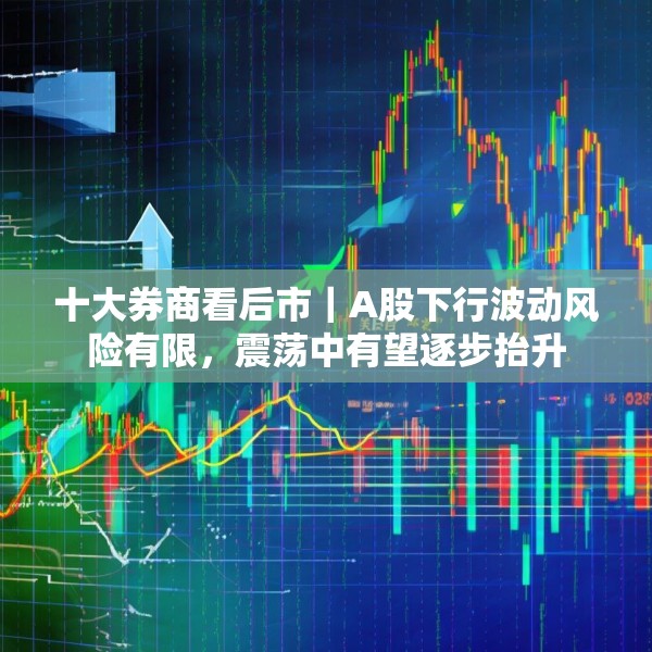 十大券商看后市｜A股下行波动风险有限，震荡中有望逐步抬升