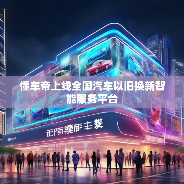 懂车帝上线全国汽车以旧换新智能服务平台