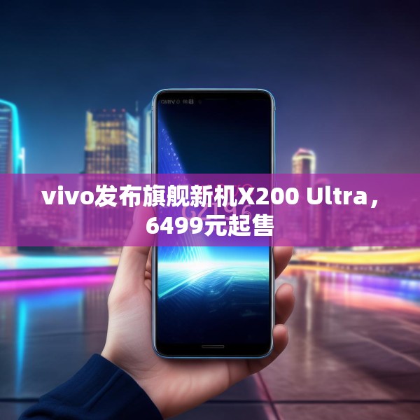 vivo发布旗舰新机X200 Ultra，6499元起售
