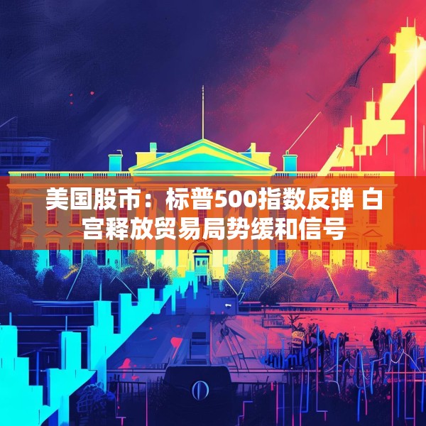 美国股市：标普500指数反弹 白宫释放贸易局势缓和信号