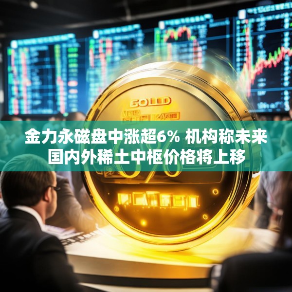 金力永磁盘中涨超6% 机构称未来国内外稀土中枢价格将上移
