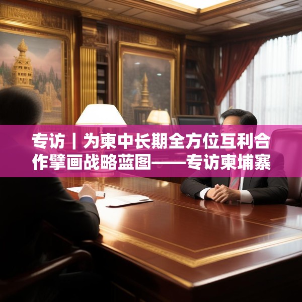 专访｜为柬中长期全方位互利合作擘画战略蓝图——专访柬埔寨皇家科学院国际关系研究所所长金平