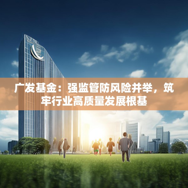 广发基金：强监管防风险并举，筑牢行业高质量发展根基