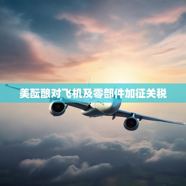 美酝酿对飞机及零部件加征关税