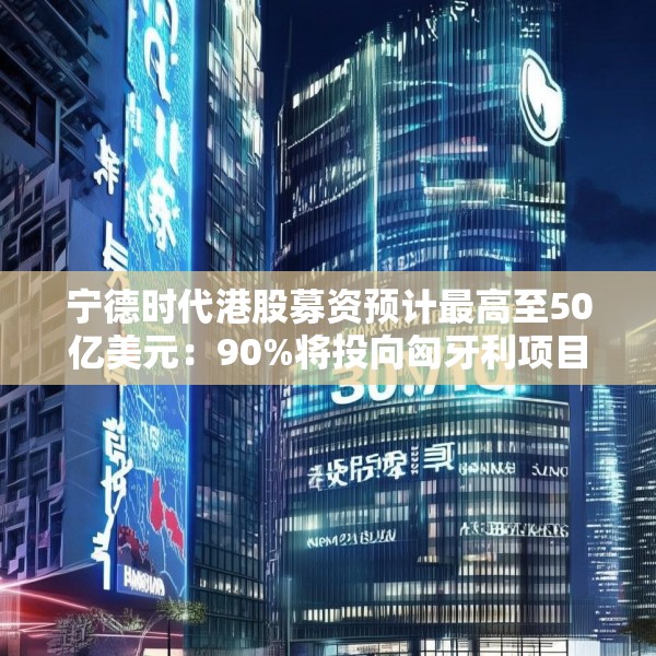 宁德时代港股募资预计最高至50亿美元：90%将投向匈牙利项目