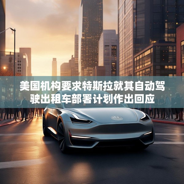 美国机构要求特斯拉就其自动驾驶出租车部署计划作出回应
