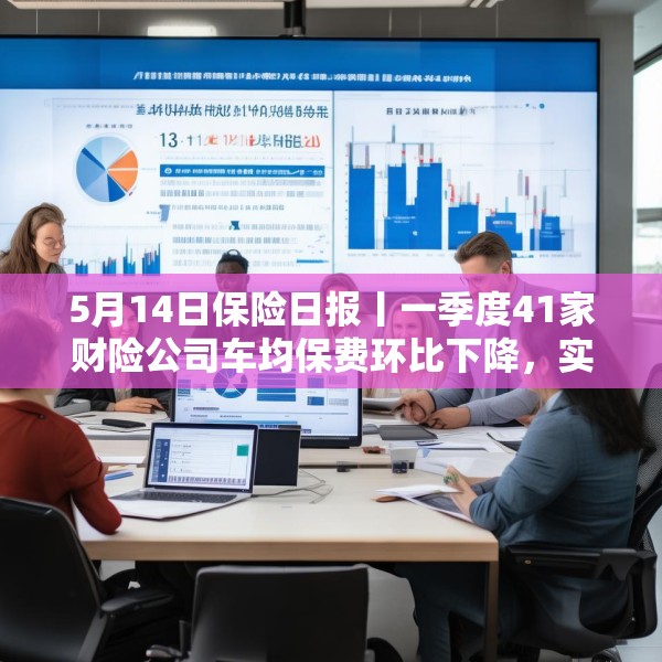 5月14日保险日报丨一季度41家财险公司车均保费环比下降，实探分红险市场，机构火力全开客户持观望态度