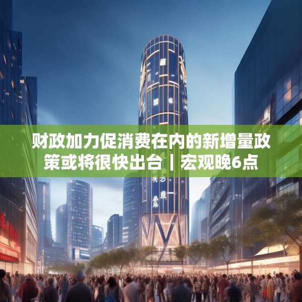 财政加力促消费在内的新增量政策或将很快出台｜宏观晚6点