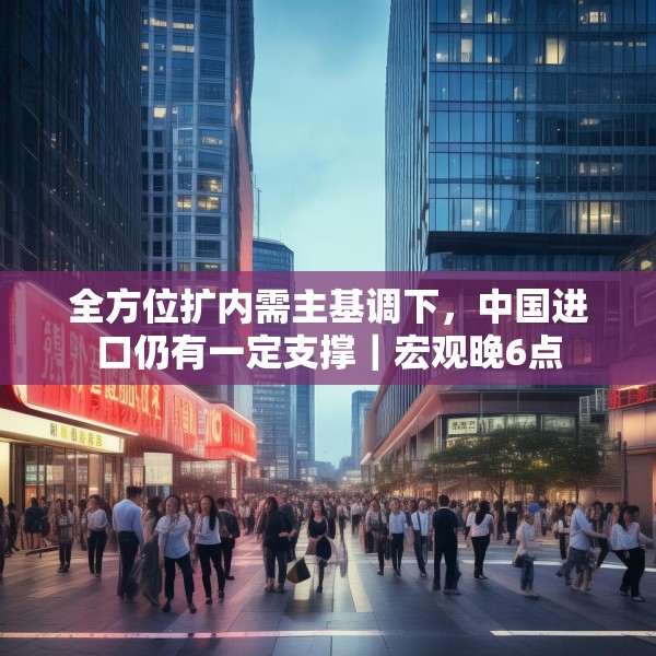 全方位扩内需主基调下，中国进口仍有一定支撑｜宏观晚6点