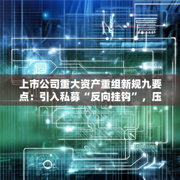 上市公司重大资产重组新规九要点：引入私募“反向挂钩”，压缩审核流程