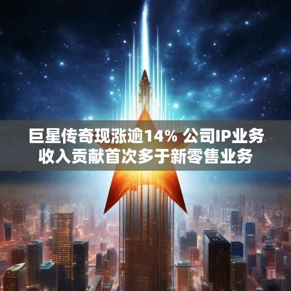 巨星传奇现涨逾14% 公司IP业务收入贡献首次多于新零售业务