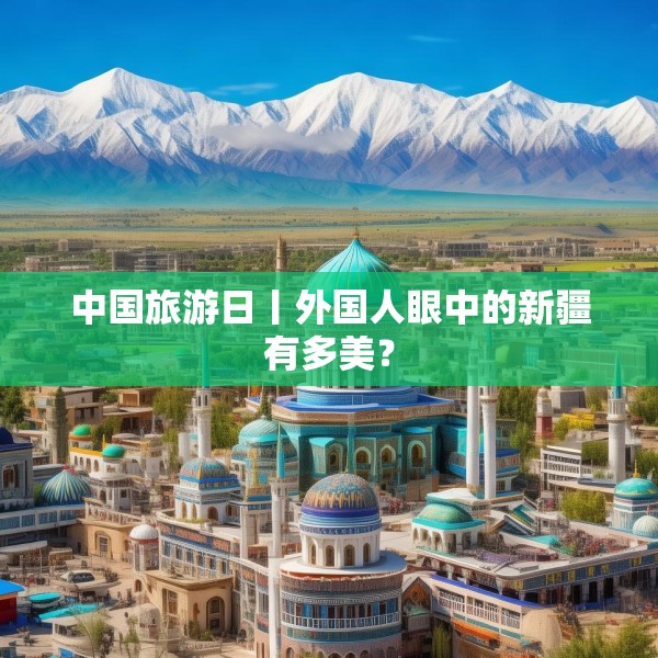 中国旅游日丨外国人眼中的新疆有多美？