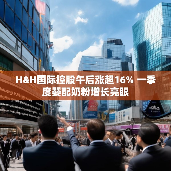 H&H国际控股午后涨超16% 一季度婴配奶粉增长亮眼