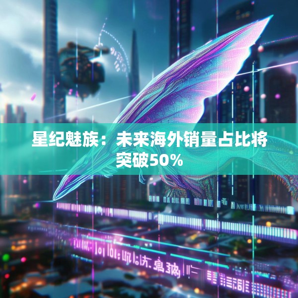 星纪魅族：未来海外销量占比将突破50%