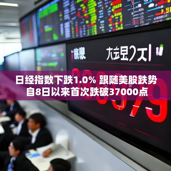 日经指数下跌1.0% 跟随美股跌势 自8日以来首次跌破37000点
