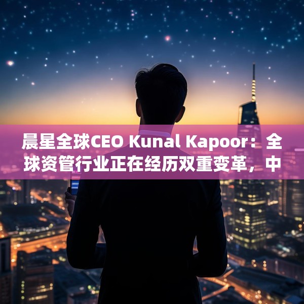 晨星全球CEO Kunal Kapoor：全球资管行业正在经历双重变革，中国公募基金已为全球投资生态的重要支柱