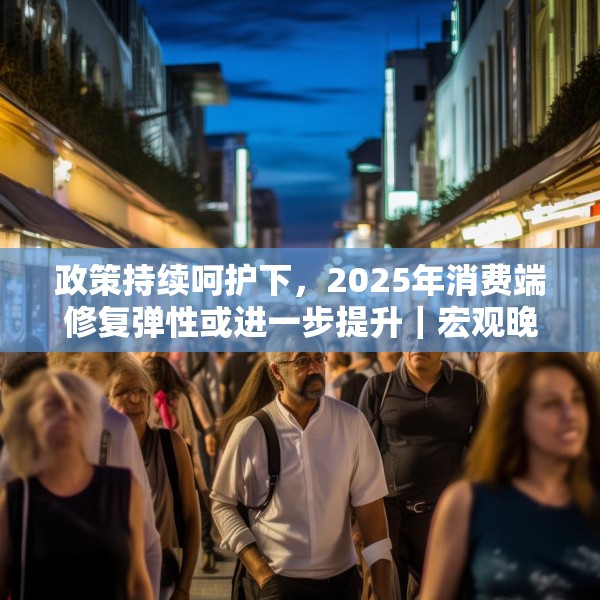 政策持续呵护下，2025年消费端修复弹性或进一步提升｜宏观晚6点