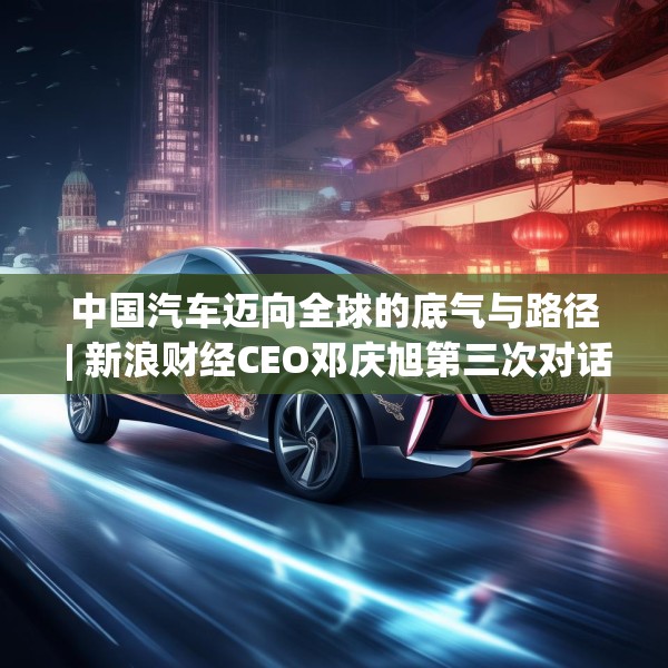 中国汽车迈向全球的底气与路径 | 新浪财经CEO邓庆旭第三次对话长城汽车董事长魏建军