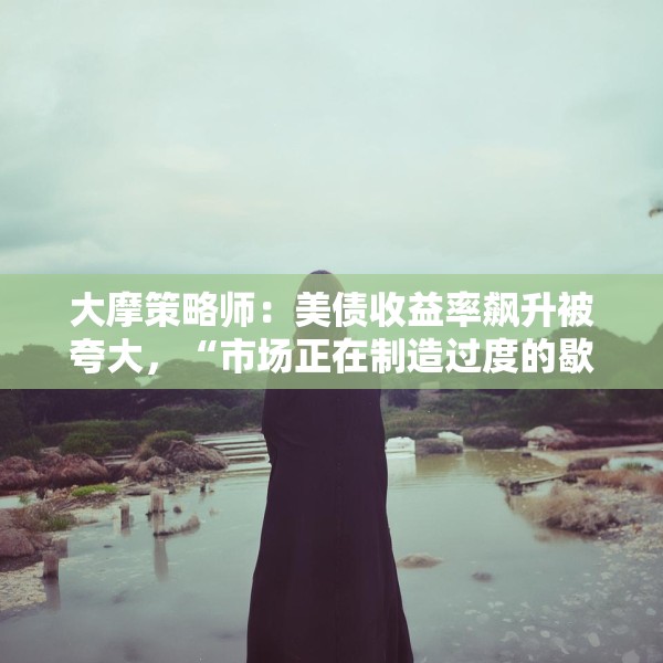 大摩策略师：美债收益率飙升被夸大，“市场正在制造过度的歇斯底里”