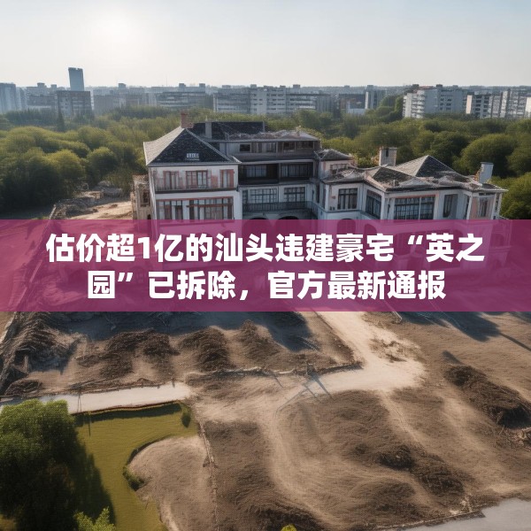 估价超1亿的汕头违建豪宅“英之园”已拆除，官方最新通报
