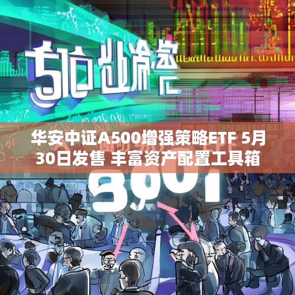 华安中证A500增强策略ETF 5月30日发售 丰富资产配置工具箱